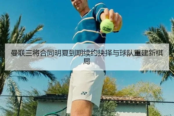 曼联三将合同明夏到期续约抉择与球队重建新棋局